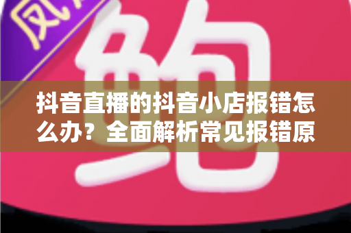 抖音直播的抖音小店报错怎么办?全面解析常见报错原因与高效解决方案 抖音直播的抖音小店报错怎么办?全面解析常见报错原因与高效解决方案