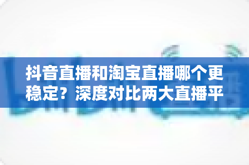 抖音直播和淘宝直播哪个更稳定?深度对比两大直播平台的稳定性与运营前景 抖音直播和淘宝直播哪个更稳定?深度对比两大直播平台的稳定性与运营前景