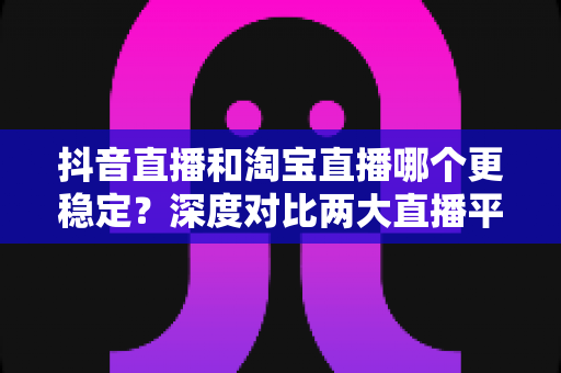 抖音直播和淘宝直播哪个更稳定?深度对比两大直播平台的稳定性与运营前景 抖音直播和淘宝直播哪个更稳定?深度对比两大直播平台的稳定性与运营前景