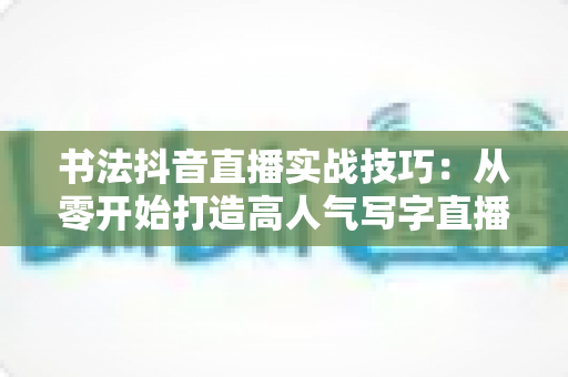 书法抖音直播实战技巧:从零开始打造高人气写字直播间的完整指南 书法抖音直播实战技巧:从零开始打造高人气写字直播间的完整指南