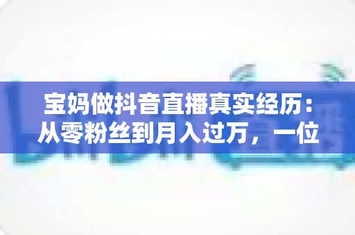 宝妈做抖音直播真实经历:从零粉丝到月入过万,一位普通妈妈的三百天直播逆袭全记录 宝妈做抖音直播真实经历:从零粉丝到月入过万,一位普通妈妈的三百天直播逆袭全记录