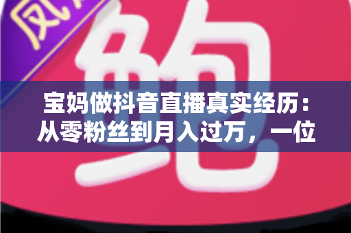 宝妈做抖音直播真实经历:从零粉丝到月入过万,一位普通妈妈的三百天直播逆袭全记录 宝妈做抖音直播真实经历:从零粉丝到月入过万,一位普通妈妈的三百天直播逆袭全记录