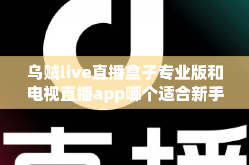 乌贼live直播盒子专业版和电视直播app哪个适合新手?新手入门全攻略与深度对比指南 乌贼live直播盒子专业版和电视直播app哪个适合新手?新手入门全攻略与深度对比指南