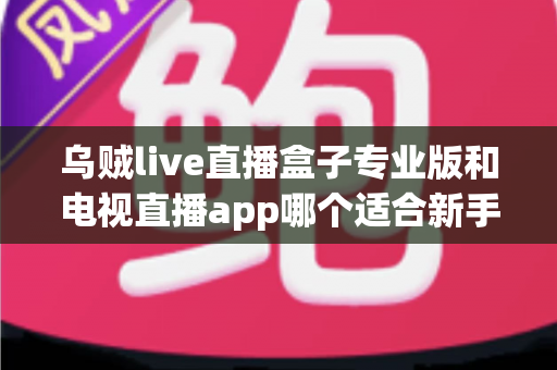 乌贼live直播盒子专业版和电视直播app哪个适合新手?新手入门全攻略与深度对比指南 乌贼live直播盒子专业版和电视直播app哪个适合新手?新手入门全攻略与深度对比指南