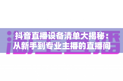 抖音直播设备清单大揭秘：从新手到专业主播的直播间装备与选购全攻略