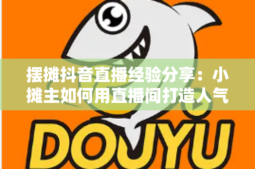 摆摊抖音直播经验分享:小摊主如何用直播间打造人气生意与稳定收入 摆摊抖音直播经验分享:小摊主如何用直播间打造人气生意与稳定收入