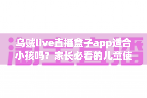 乌贼live直播盒子app适合小孩吗?家长必看的儿童使用安全全面解析 乌贼live直播盒子app适合小孩吗?家长必看的儿童使用安全全面解析