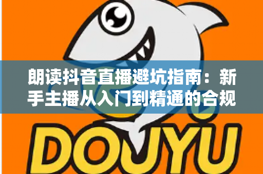 朗读抖音直播避坑指南:新手主播从入门到精通的合规运营全攻略 朗读抖音直播避坑指南:新手主播从入门到精通的合规运营全攻略