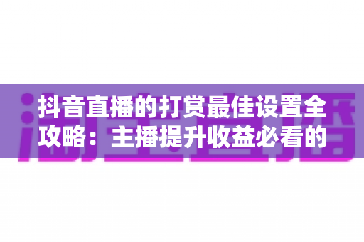 抖音直播的打赏最佳设置全攻略:主播提升收益必看的实战指南 抖音直播的打赏最佳设置全攻略:主播提升收益必看的实战指南