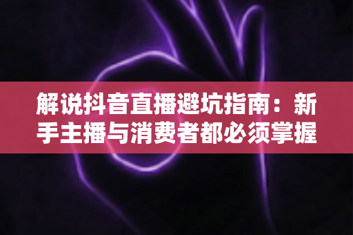 解说抖音直播避坑指南：新手主播与消费者都必须掌握的全流程防雷手册