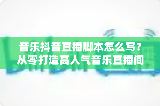 音乐抖音直播脚本怎么写？从零打造高人气音乐直播间的完整指南