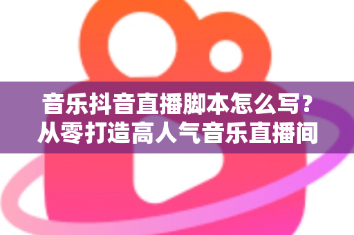 音乐抖音直播脚本怎么写？从零打造高人气音乐直播间的完整指南