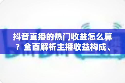 抖音直播的热门收益怎么算?全面解析主播收益构成、分成比例与提现规则 抖音直播的热门收益怎么算?全面解析主播收益构成、分成比例与提现规则