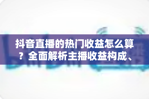 抖音直播的热门收益怎么算？全面解析主播收益构成、分成比例与提现规则
