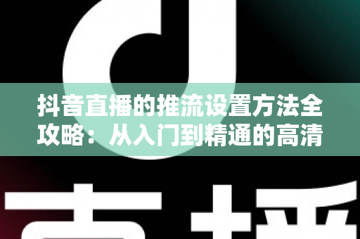 抖音直播的推流设置方法全攻略:从入门到精通的高清直播实操指南 抖音直播的推流设置方法全攻略:从入门到精通的高清直播实操指南