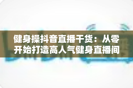 健身操抖音直播干货:从零开始打造高人气健身直播间的完整指南 健身操抖音直播干货:从零开始打造高人气健身直播间的完整指南