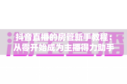 抖音直播的房管新手教程:从零开始成为主播得力助手的专业指南 抖音直播的房管新手教程:从零开始成为主播得力助手的专业指南