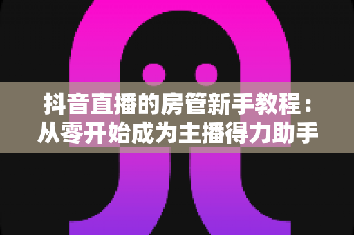抖音直播的房管新手教程：从零开始成为主播得力助手的专业指南