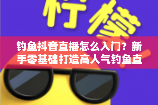 钓鱼抖音直播怎么入门?新手零基础打造高人气钓鱼直播间的完整攻略 钓鱼抖音直播怎么入门?新手零基础打造高人气钓鱼直播间的完整攻略