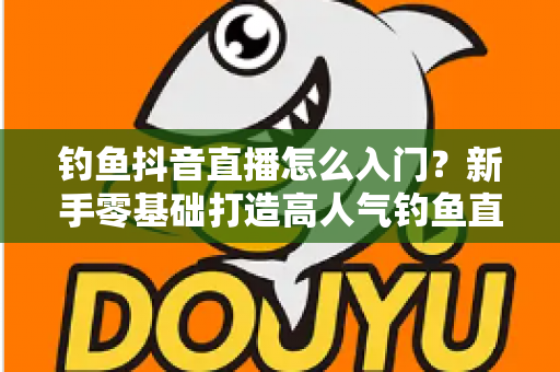 钓鱼抖音直播怎么入门?新手零基础打造高人气钓鱼直播间的完整攻略 钓鱼抖音直播怎么入门?新手零基础打造高人气钓鱼直播间的完整攻略