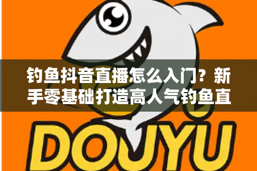 钓鱼抖音直播怎么入门?新手零基础打造高人气钓鱼直播间的完整攻略 钓鱼抖音直播怎么入门?新手零基础打造高人气钓鱼直播间的完整攻略