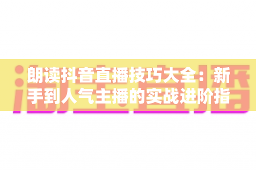 朗读抖音直播技巧大全：新手到人气主播的实战进阶指南