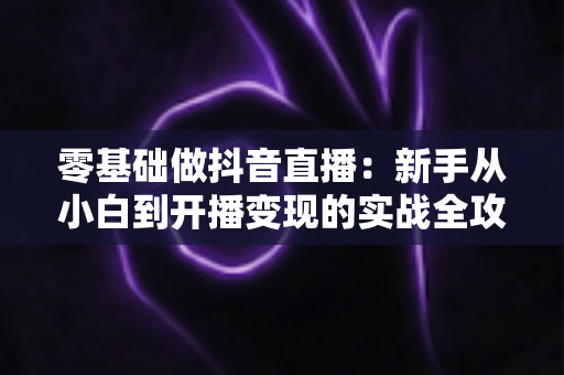 零基础做抖音直播:新手从小白到开播变现的实战全攻略 零基础做抖音直播:新手从小白到开播变现的实战全攻略