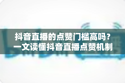 抖音直播的点赞门槛高吗?一文读懂抖音直播点赞机制与实用提升技巧 抖音直播的点赞门槛高吗?一文读懂抖音直播点赞机制与实用提升技巧