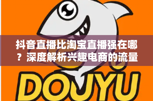 抖音直播比淘宝直播强在哪?深度解析兴趣电商的流量密码与带货优势 抖音直播比淘宝直播强在哪?深度解析兴趣电商的流量密码与带货优势