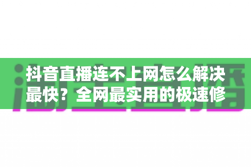 抖音直播连不上网怎么解决最快？全网最实用的极速修复指南
