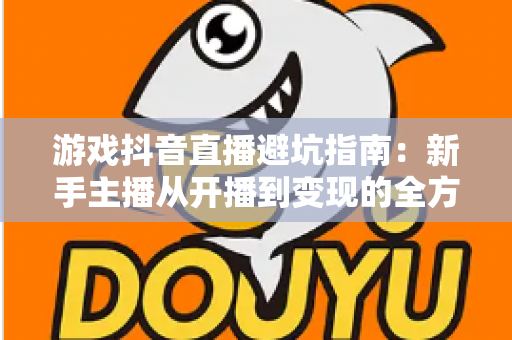 游戏抖音直播避坑指南：新手主播从开播到变现的全方位防坑手册
