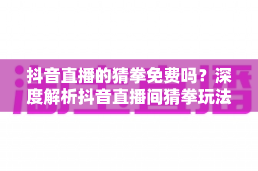 抖音直播的猜拳免费吗?深度解析抖音直播间猜拳玩法成本与免费参与全攻略 抖音直播的猜拳免费吗?深度解析抖音直播间猜拳玩法成本与免费参与全攻略