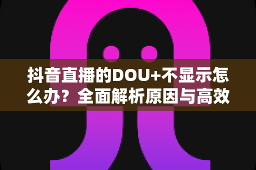 抖音直播的DOU+不显示怎么办?全面解析原因与高效解决指南 抖音直播的DOU+不显示怎么办?全面解析原因与高效解决指南