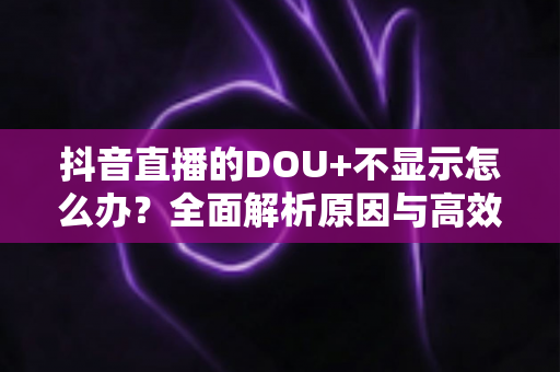抖音直播的DOU+不显示怎么办?全面解析原因与高效解决指南 抖音直播的DOU+不显示怎么办?全面解析原因与高效解决指南