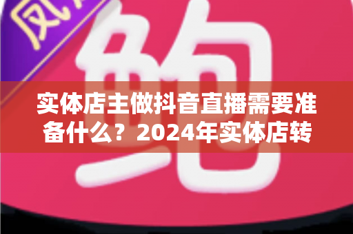 实体店主做抖音直播需要准备什么?2024年实体店转型直播带货全攻略与必备清单 实体店主做抖音直播需要准备什么?2024年实体店转型直播带货全攻略与必备清单
