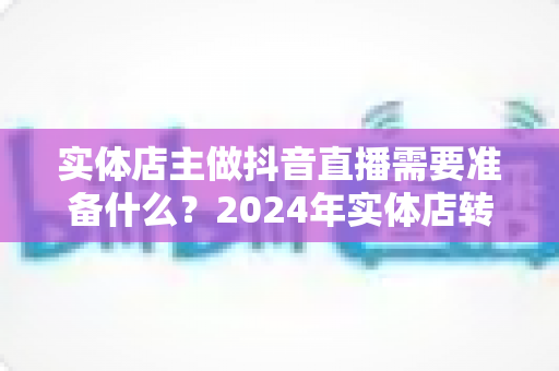 实体店主做抖音直播需要准备什么?2024年实体店转型直播带货全攻略与必备清单 实体店主做抖音直播需要准备什么?2024年实体店转型直播带货全攻略与必备清单