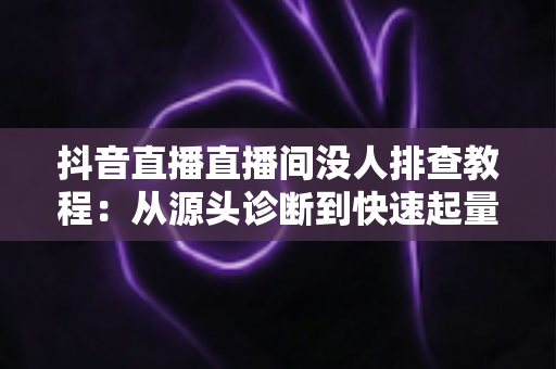 抖音直播直播间没人排查教程:从源头诊断到快速起量的完整实战指南 抖音直播直播间没人排查教程:从源头诊断到快速起量的完整实战指南
