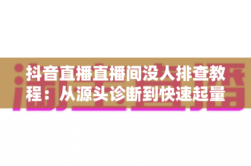 抖音直播直播间没人排查教程:从源头诊断到快速起量的完整实战指南 抖音直播直播间没人排查教程:从源头诊断到快速起量的完整实战指南