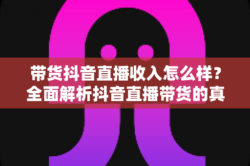 带货抖音直播收入怎么样?全面解析抖音直播带货的真实收益与赚钱前景 带货抖音直播收入怎么样?全面解析抖音直播带货的真实收益与赚钱前景