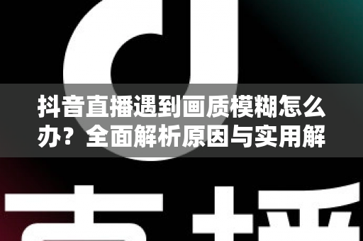 抖音直播遇到画质模糊怎么办？全面解析原因与实用解决方案，助你轻松开启高清直播