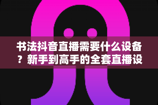 书法抖音直播需要什么设备?新手到高手的全套直播设备清单与选购指南 书法抖音直播需要什么设备?新手到高手的全套直播设备清单与选购指南