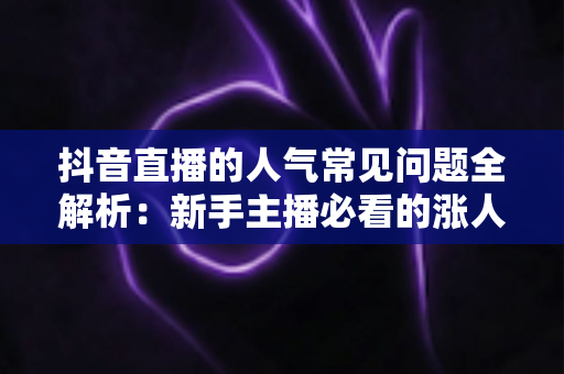 抖音直播的人气常见问题全解析:新手主播必看的涨人气实战指南 抖音直播的人气常见问题全解析:新手主播必看的涨人气实战指南