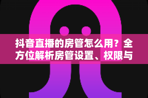 抖音直播的房管怎么用?全方位解析房管设置、权限与管理技巧,助你轻松打造高质量直播间 抖音直播的房管怎么用?全方位解析房管设置、权限与管理技巧,助你轻松打造高质量直播间