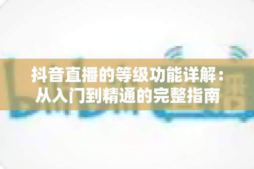抖音直播的等级功能详解:从入门到精通的完整指南 抖音直播的等级功能详解:从入门到精通的完整指南