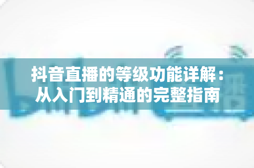 抖音直播的等级功能详解:从入门到精通的完整指南 抖音直播的等级功能详解:从入门到精通的完整指南