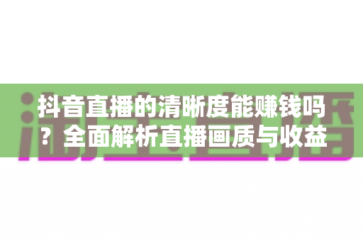 抖音直播的清晰度能赚钱吗?全面解析直播画质与收益之间的真实关系 抖音直播的清晰度能赚钱吗?全面解析直播画质与收益之间的真实关系