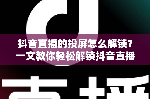 抖音直播的投屏怎么解锁?一文教你轻松解锁抖音直播投屏功能的完整攻略 抖音直播的投屏怎么解锁?一文教你轻松解锁抖音直播投屏功能的完整攻略