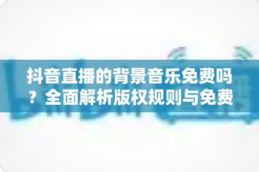 抖音直播的背景音乐免费吗？全面解析版权规则与免费音乐获取攻略