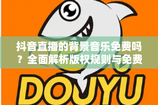 抖音直播的背景音乐免费吗？全面解析版权规则与免费音乐获取攻略