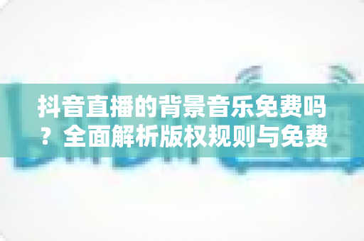 抖音直播的背景音乐免费吗？全面解析版权规则与免费音乐获取攻略